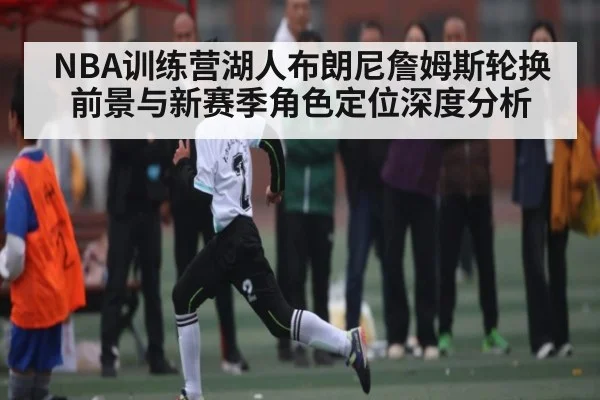 NBA训练营湖人布朗尼詹姆斯轮换前景与新赛季角色定位深度分析 - kaiyun