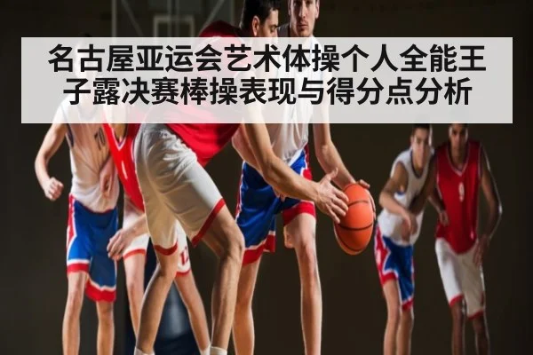 名古屋亚运会艺术体操个人全能王子露决赛棒操表现与得分点分析