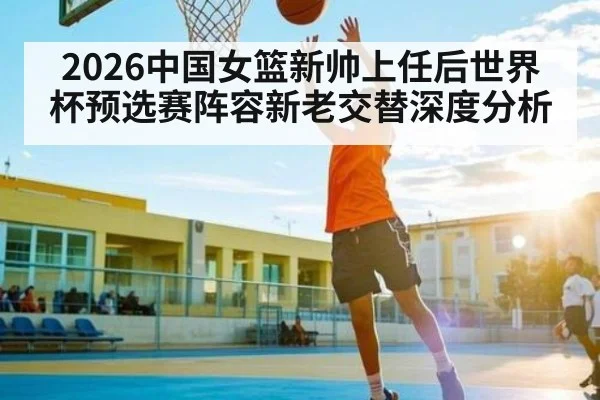 2026中国女篮新帅上任后世界杯预选赛阵容新老交替深度分析