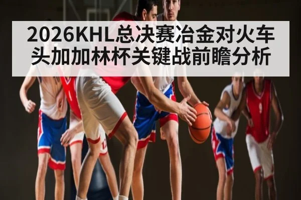 2026KHL总决赛冶金对火车头加加林杯关键战前瞻分析